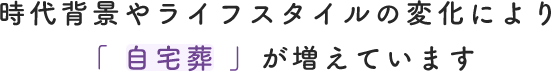 時代背景やライフスタイルの変化により「 自宅葬 」が増えています